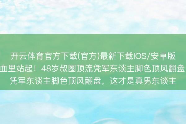 开云体育官方下载(官方)最新下载IOS/安卓版/手机版APP 王阳泥血里站起！48岁叔圈顶流凭军东谈主脚色顶风翻盘，这才是真男东谈主