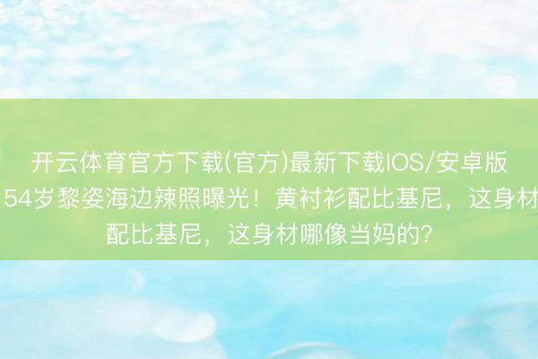 开云体育官方下载(官方)最新下载IOS/安卓版/手机版APP 54岁黎姿海边辣照曝光！黄衬衫配比基尼，这身材哪像当妈的？
