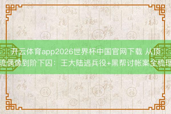 开云体育app2026世界杯中国官网下载 从顶流偶像到阶下囚：王大陆逃兵役+黑帮讨帐案全梳理