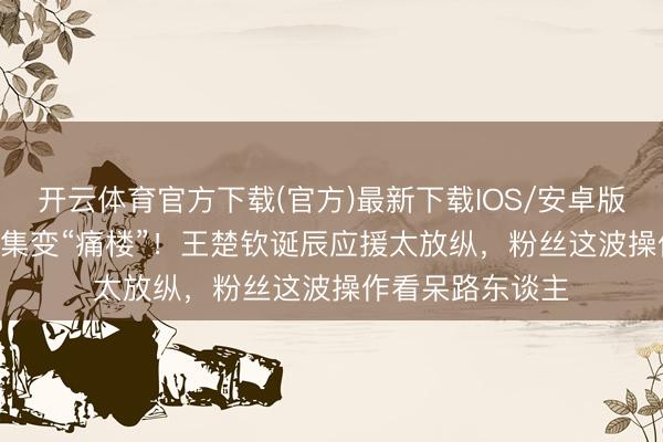 开云体育官方下载(官方)最新下载IOS/安卓版/手机版APP 市集变“痛楼”！王楚钦诞辰应援太放纵，粉丝这波操作看呆路东谈主