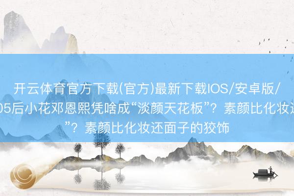 开云体育官方下载(官方)最新下载IOS/安卓版/手机版APP 05后小花邓恩熙凭啥成“淡颜天花板”？素颜比化妆还面子的狡饰