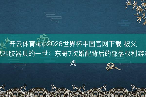 开云体育app2026世界杯中国官网下载 被父兄四肢器具的一世：东哥7次婚配背后的部落权利游戏