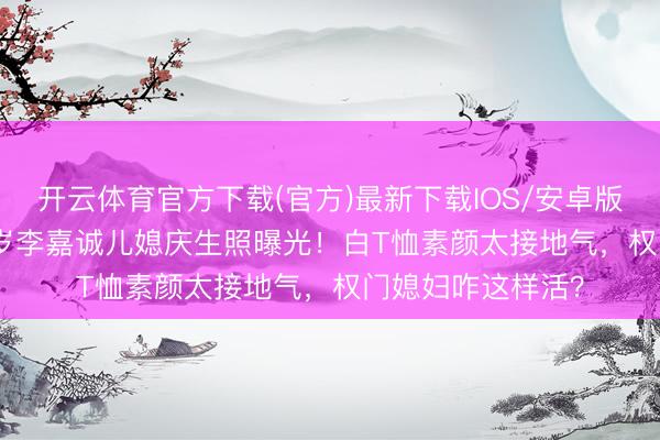 开云体育官方下载(官方)最新下载IOS/安卓版/手机版APP 57岁李嘉诚儿媳庆生照曝光！白T恤素颜太接地气，权门媳妇咋这样活？