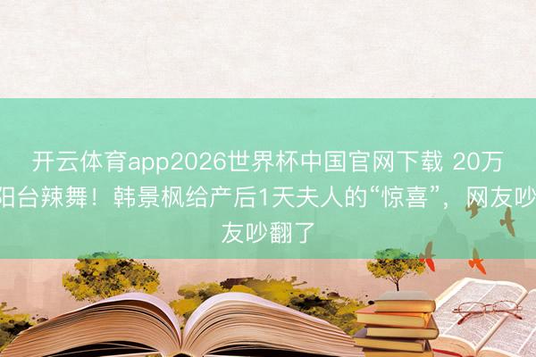 开云体育app2026世界杯中国官网下载 20万包+阳台辣舞！韩景枫给产后1天夫人的“惊喜”，网友吵翻了