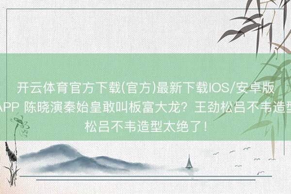 开云体育官方下载(官方)最新下载IOS/安卓版/手机版APP 陈晓演秦始皇敢叫板富大龙？王劲松吕不韦造型太绝了！