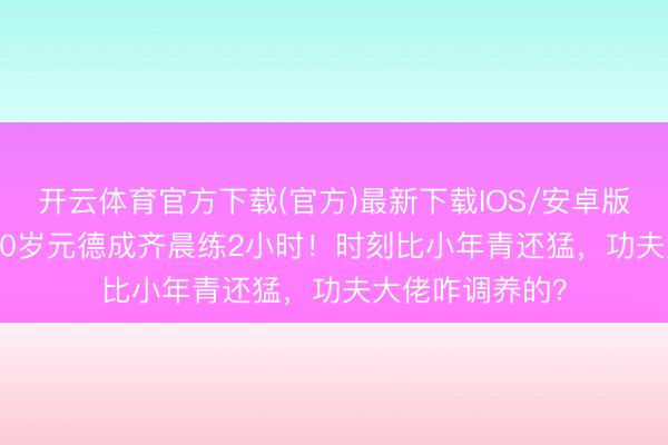 开云体育官方下载(官方)最新下载IOS/安卓版/手机版APP 70岁元德成齐晨练2小时！时刻比小年青还猛，功夫大佬咋调养的？