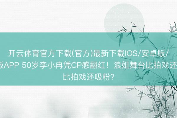 开云体育官方下载(官方)最新下载IOS/安卓版/手机版APP 50岁李小冉凭CP感翻红！浪姐舞台比拍戏还吸粉？