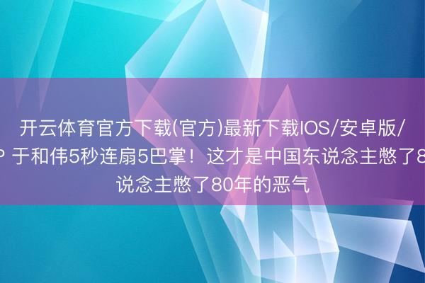 开云体育官方下载(官方)最新下载IOS/安卓版/手机版APP 于和伟5秒连扇5巴掌！这才是中国东说念主憋了80年的恶气