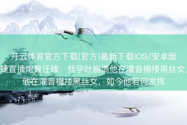 开云体育官方下载(官方)最新下载IOS/安卓版/手机版APP 葛荟婕直播炮轰汪峰：我孕吐崩溃他在灌音棚搂黑丝女，如今他若何发挥