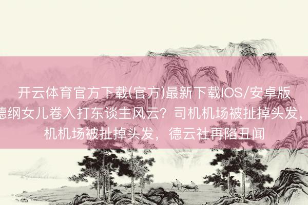 开云体育官方下载(官方)最新下载IOS/安卓版/手机版APP 郭德纲女儿卷入打东谈主风云？司机机场被扯掉头发，德云社再陷丑闻