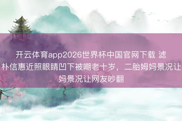 开云体育app2026世界杯中国官网下载 滤镜碎了！朴信惠近照眼睛凹下被嘲老十岁，二胎姆妈景况让网友吵翻