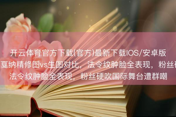 开云体育官方下载(官方)最新下载IOS/安卓版/手机版APP 虞书欣戛纳精修图vs生图对比，法令纹肿脸全表现，粉丝硬吹国际舞台遭群嘲