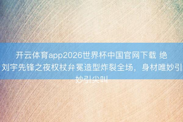 开云体育app2026世界杯中国官网下载 绝了！刘宇先锋之夜权杖弁冕造型炸裂全场，身材唯妙引尖叫
