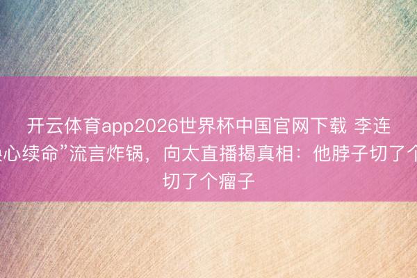 开云体育app2026世界杯中国官网下载 李连杰“换心续命”流言炸锅，向太直播揭真相：他脖子切了个瘤子