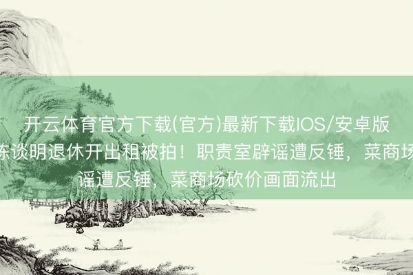 开云体育官方下载(官方)最新下载IOS/安卓版/手机版APP 陈谈明退休开出租被拍！职责室辟谣遭反锤，菜商场砍价画面流出