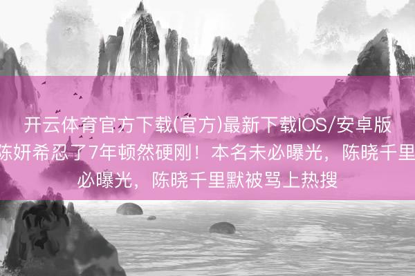开云体育官方下载(官方)最新下载IOS/安卓版/手机版APP 陈妍希忍了7年顿然硬刚！本名未必曝光，陈晓千里默被骂上热搜