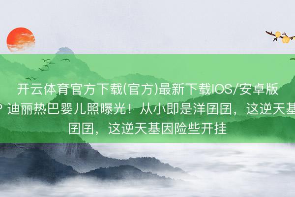 开云体育官方下载(官方)最新下载IOS/安卓版/手机版APP 迪丽热巴婴儿照曝光！从小即是洋囝囝，这逆天基因险些开挂