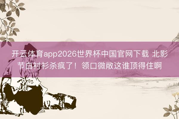 开云体育app2026世界杯中国官网下载 北影节白衬衫杀疯了！领口微敞这谁顶得住啊