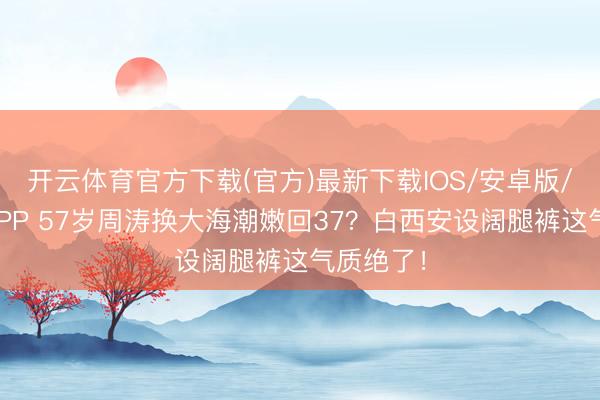 开云体育官方下载(官方)最新下载IOS/安卓版/手机版APP 57岁周涛换大海潮嫩回37？白西安设阔腿裤这气质绝了！
