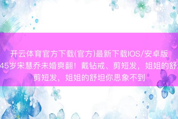 开云体育官方下载(官方)最新下载IOS/安卓版/手机版APP 45岁宋慧乔未婚爽翻！戴钻戒、剪短发，姐姐的舒坦你思象不到