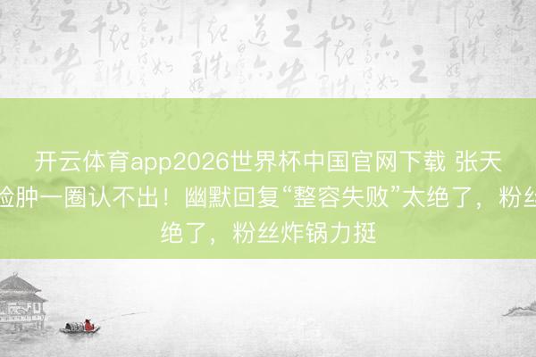 开云体育app2026世界杯中国官网下载 张天爱新综艺脸肿一圈认不出！幽默回复“整容失败”太绝了，粉丝炸锅力挺