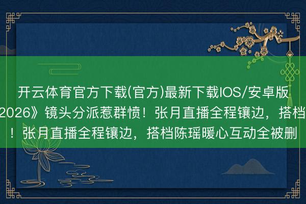 开云体育官方下载(官方)最新下载IOS/安卓版/手机版APP 《乘风2026》镜头分派惹群愤！张月直播全程镶边，搭档陈瑶暖心互动全被删