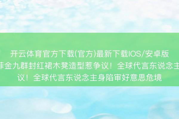 开云体育官方下载(官方)最新下载IOS/安卓版/手机版APP 刘亦菲金九群封红裙木凳造型惹争议!全球代言东说念主身陷审好意思危境
