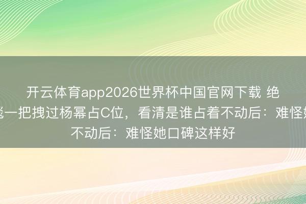 开云体育app2026世界杯中国官网下载 绝了！娜扎红毯一把拽过杨幂占C位，看清是谁占着不动后：难怪她口碑这样好