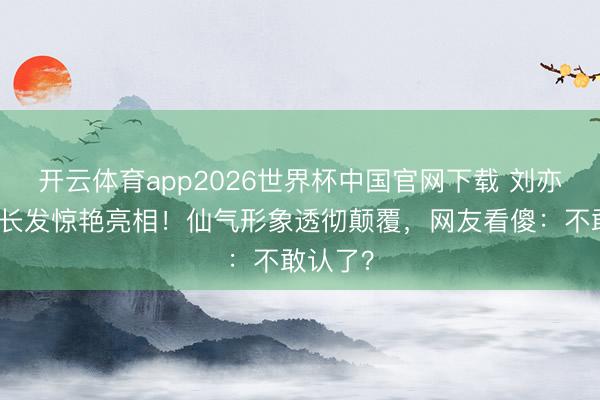 开云体育app2026世界杯中国官网下载 刘亦菲剪掉长发惊艳亮相！仙气形象透彻颠覆，网友看傻：不敢认了？