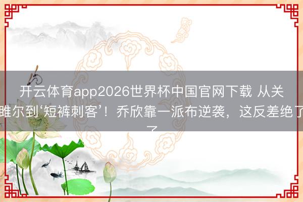 开云体育app2026世界杯中国官网下载 从关雎尔到‘短裤刺客’！乔欣靠一派布逆袭，这反差绝了
