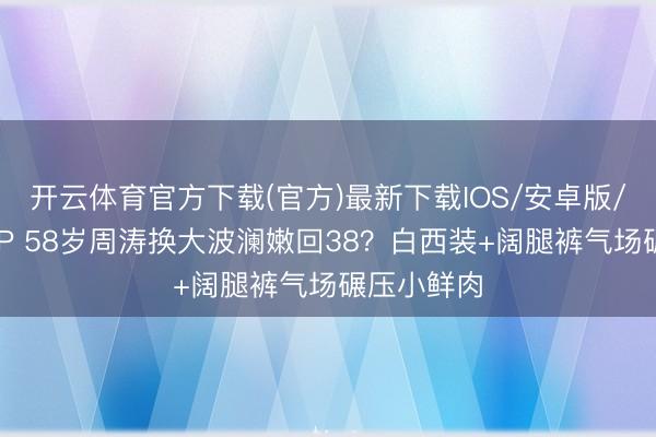 开云体育官方下载(官方)最新下载IOS/安卓版/手机版APP 58岁周涛换大波澜嫩回38？白西装+阔腿裤气场碾压小鲜肉