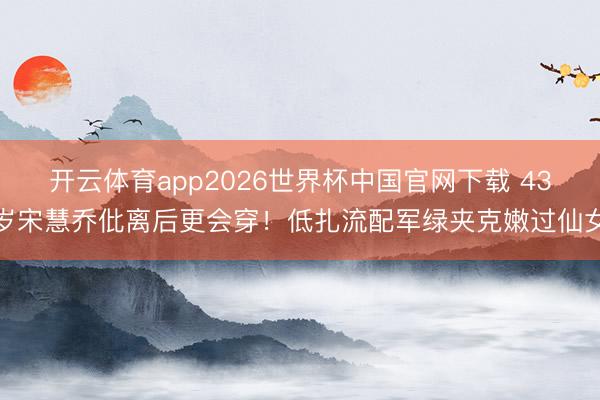 开云体育app2026世界杯中国官网下载 43岁宋慧乔仳离后更会穿！低扎流配军绿夹克嫩过仙女
