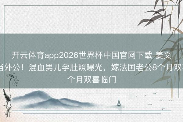 开云体育app2026世界杯中国官网下载 姜文63岁当外公！混血男儿孕肚照曝光，嫁法国老公8个月双喜临门