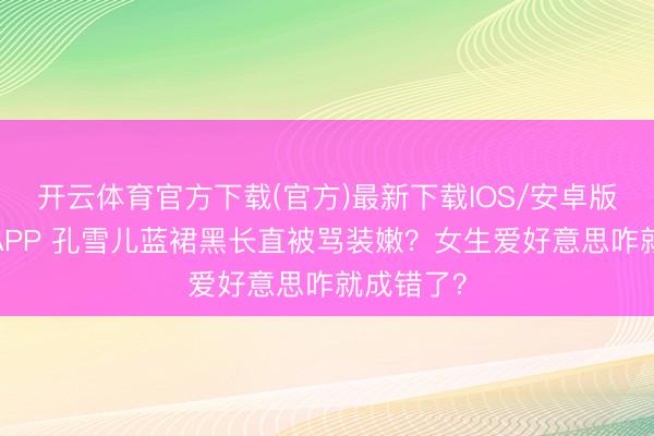 开云体育官方下载(官方)最新下载IOS/安卓版/手机版APP 孔雪儿蓝裙黑长直被骂装嫩？女生爱好意思咋就成错了？
