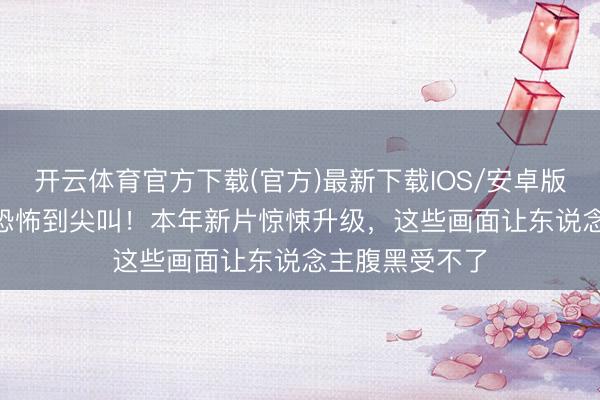 开云体育官方下载(官方)最新下载IOS/安卓版/手机版APP 恐怖到尖叫！本年新片惊悚升级，这些画面让东说念主腹黑受不了