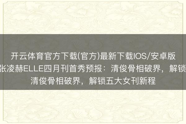 开云体育官方下载(官方)最新下载IOS/安卓版/手机版APP 张凌赫ELLE四月刊首秀预报：清俊骨相破界，解锁五大女刊新程
