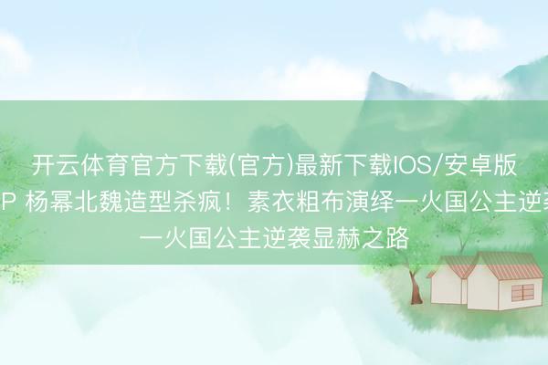 开云体育官方下载(官方)最新下载IOS/安卓版/手机版APP 杨幂北魏造型杀疯！素衣粗布演绎一火国公主逆袭显赫之路