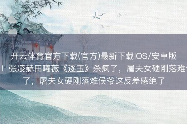 开云体育官方下载(官方)最新下载IOS/安卓版/手机版APP 炸裂！张凌赫田曦薇《逐玉》杀疯了，屠夫女硬刚落难侯爷这反差感绝了