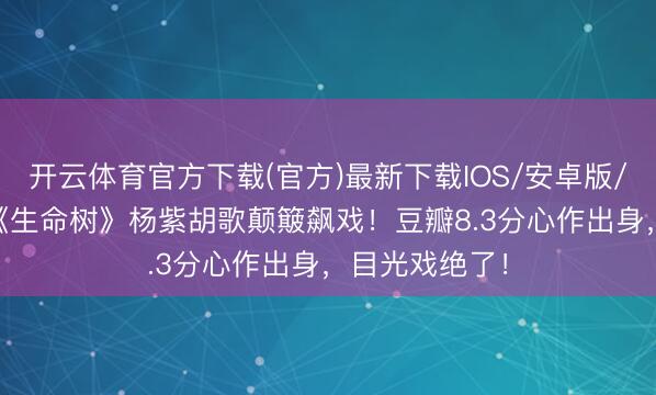 开云体育官方下载(官方)最新下载IOS/安卓版/手机版APP 《生命树》杨紫胡歌颠簸飙戏！豆瓣8.3分心作出身，目光戏绝了！