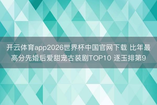开云体育app2026世界杯中国官网下载 比年最高分先婚后爱甜宠古装剧TOP10 逐玉排第9