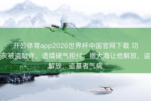 开云体育app2026世界杯中国官网下载 功夫巨星骨灰被盗敲诈，遗孀硬气拒付：撒大海让他解放，盗墓者气疯