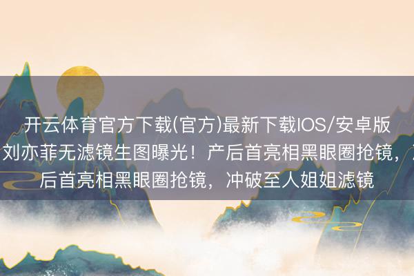 开云体育官方下载(官方)最新下载IOS/安卓版/手机版APP 38岁刘亦菲无滤镜生图曝光！产后首亮相黑眼圈抢镜，冲破至人姐姐滤镜
