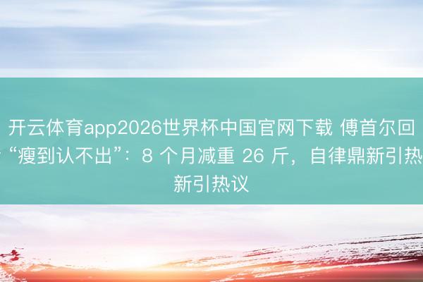 开云体育app2026世界杯中国官网下载 傅首尔回话 “瘦到认不出”：8 个月减重 26 斤，自律鼎新引热议