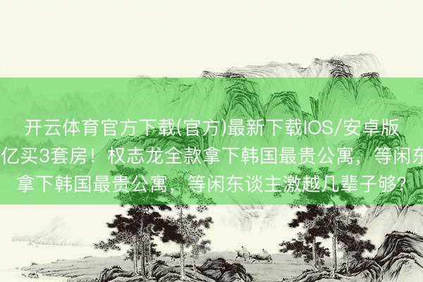 开云体育官方下载(官方)最新下载IOS/安卓版/手机版APP 3年砸3亿买3套房！权志龙全款拿下韩国最贵公寓，等闲东谈主激越几辈子够？