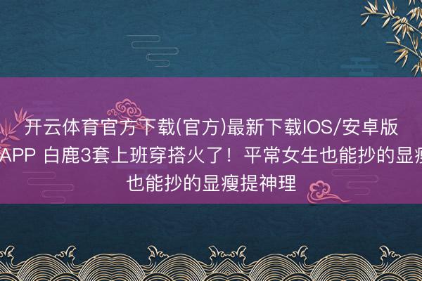 开云体育官方下载(官方)最新下载IOS/安卓版/手机版APP 白鹿3套上班穿搭火了！平常女生也能抄的显瘦提神理
