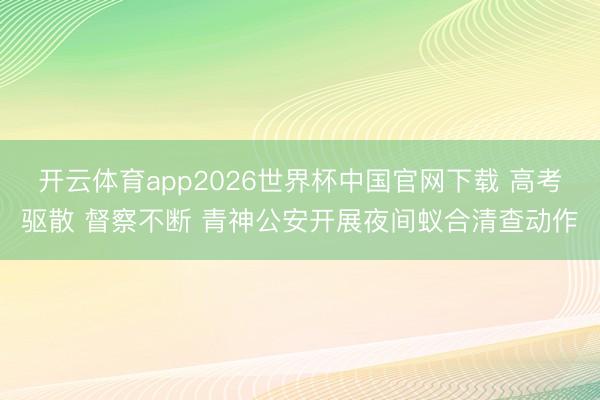 开云体育app2026世界杯中国官网下载 高考驱散 督察不断 青神公安开展夜间蚁合清查动作
