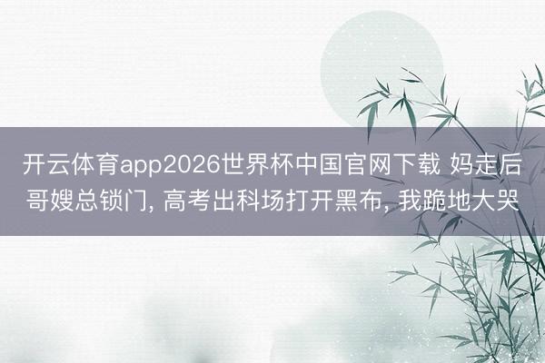 开云体育app2026世界杯中国官网下载 妈走后哥嫂总锁门， 高考出科场打开黑布， 我跪地大哭