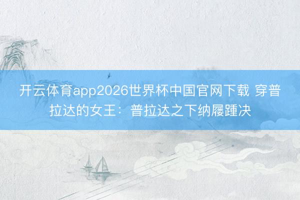 开云体育app2026世界杯中国官网下载 穿普拉达的女王：普拉达之下纳屦踵决