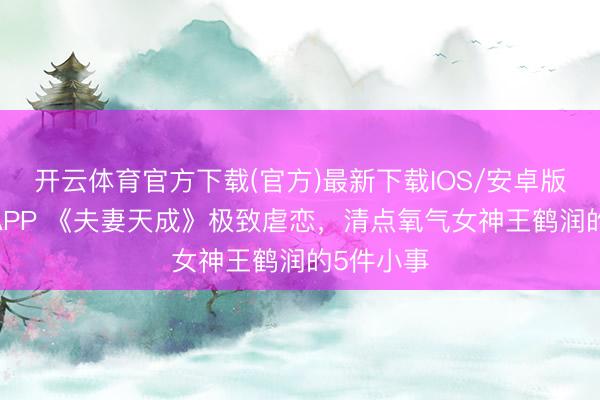 开云体育官方下载(官方)最新下载IOS/安卓版/手机版APP 《夫妻天成》极致虐恋，清点氧气女神王鹤润的5件小事