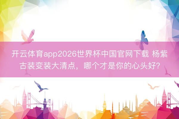 开云体育app2026世界杯中国官网下载 杨紫古装变装大清点，哪个才是你的心头好？